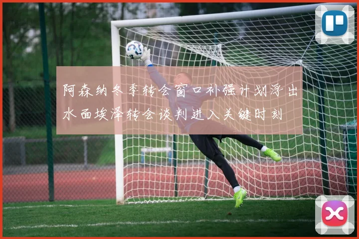 阿森纳冬季转会窗口补强计划浮出水面埃泽转会谈判进入关键时刻