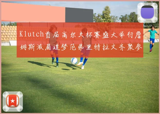Klutch首届高尔夫杯赛盛大举行詹姆斯浓眉追梦范弗里特拉文齐聚参赛